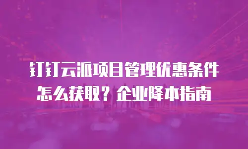 钉钉云派项目管理优惠条件怎么获取？企业降本指南