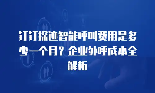 钉钉探迹智能呼叫费用是多少一个月？企业外呼成本全解析