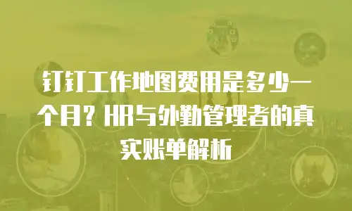 钉钉工作地图费用是多少一个月？HR与外勤管理者的真实账单解析
