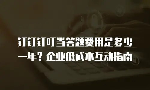 钉钉钉叮当答题费用是多少一年？企业低成本互动指南