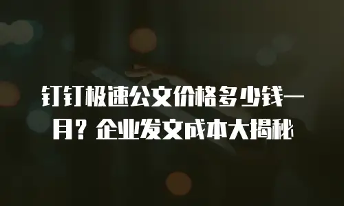 钉钉极速公文价格多少钱一月？企业发文成本大揭秘