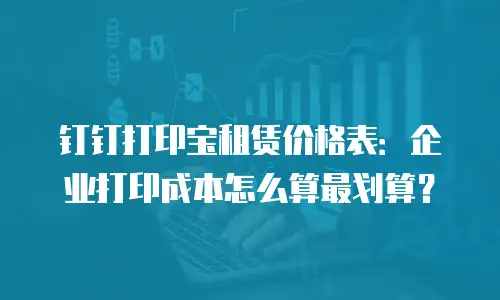 钉钉打印宝租赁价格表：企业打印成本怎么算最划算？