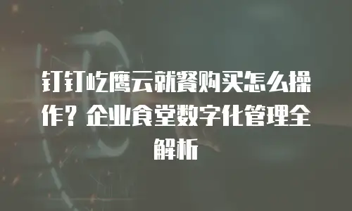 钉钉屹鹰云就餐购买怎么操作？企业食堂数字化管理全解析