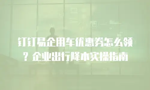 钉钉易企用车优惠券怎么领？企业出行降本实操指南