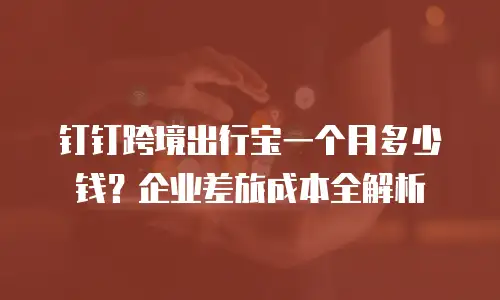 钉钉跨境出行宝一个月多少钱？企业差旅成本全解析