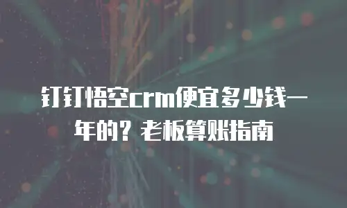 钉钉悟空crm便宜多少钱一年的？老板算账指南