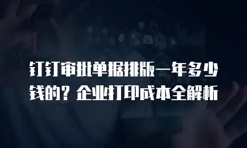 钉钉审批单据排版一年多少钱的？企业打印成本全解析