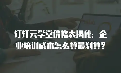 钉钉云学堂价格表揭秘：企业培训成本怎么算最划算？