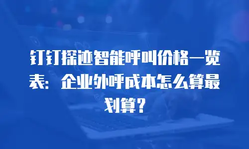 钉钉探迹智能呼叫价格一览表：企业外呼成本怎么算最划算？