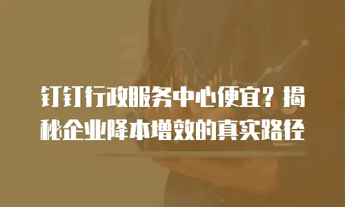 钉钉行政服务中心便宜？揭秘企业降本增效的真实路径