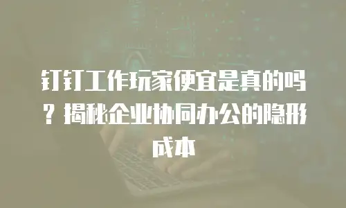 钉钉工作玩家便宜是真的吗？揭秘企业协同办公的隐形成本