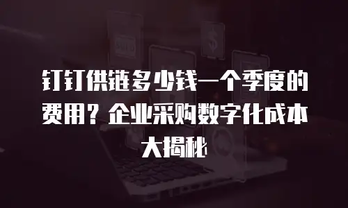 钉钉供链多少钱一个季度的费用？企业采购数字化成本大揭秘