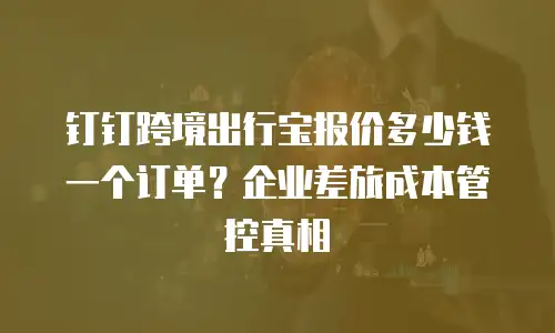 钉钉跨境出行宝报价多少钱一个订单？企业差旅成本管控真相