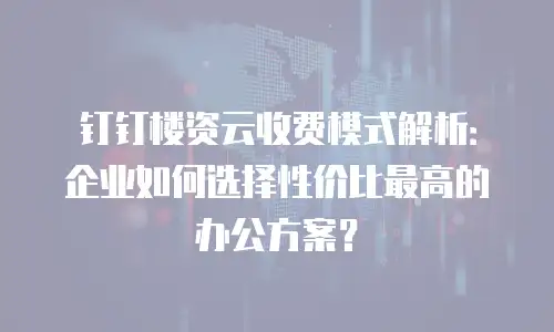 钉钉楼资云收费模式解析：企业如何选择性价比最高的办公方案？