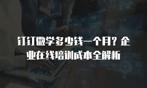 钉钉微学多少钱一个月？企业在线培训成本全解析