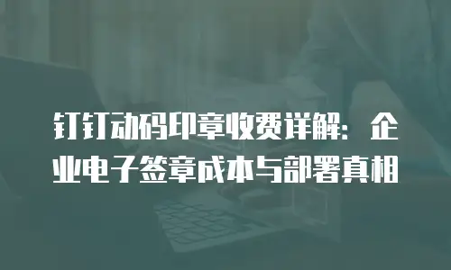 钉钉动码印章收费详解：企业电子签章成本与部署真相