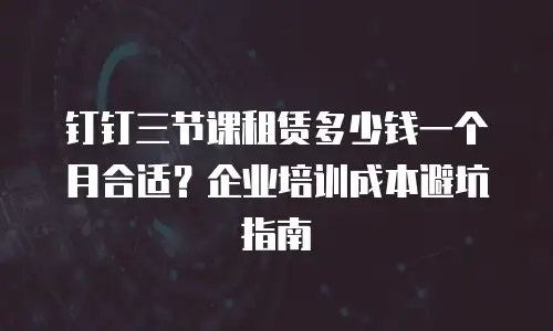 钉钉三节课租赁多少钱一个月合适？企业培训成本避坑指南