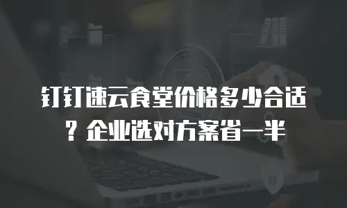 钉钉速云食堂价格多少合适？企业选对方案省一半