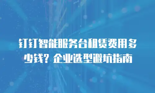钉钉智能服务台租赁费用多少钱？企业选型避坑指南