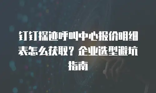 钉钉探迹呼叫中心报价明细表怎么获取？企业选型避坑指南