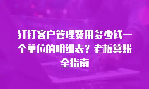 钉钉客户管理费用多少钱一个单位的明细表？老板算账全指南