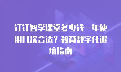 钉钉智学课堂多少钱一年使用几次合适？教育数字化避坑指南