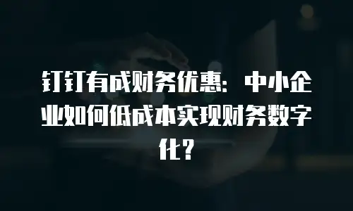 钉钉有成财务优惠：中小企业如何低成本实现财务数字化？