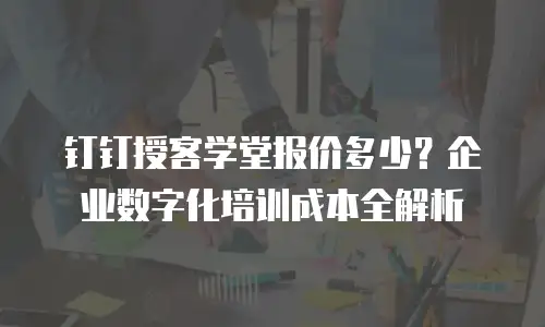 钉钉授客学堂报价多少？企业数字化培训成本全解析