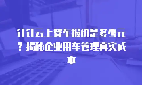 钉钉云上管车报价是多少元？揭秘企业用车管理真实成本