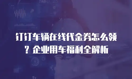 钉钉车辆在线代金券怎么领？企业用车福利全解析