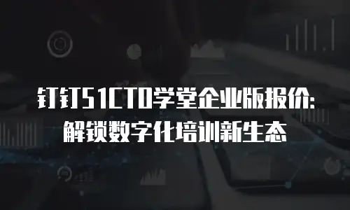 钉钉51CTO学堂企业版报价：解锁数字化培训新生态