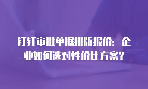 钉钉审批单据排版报价：企业如何选对性价比方案？