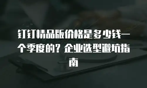 钉钉精品版价格是多少钱一个季度的？企业选型避坑指南