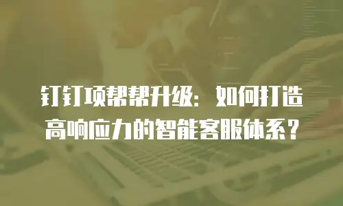 钉钉项帮帮升级：如何打造高响应力的智能客服体系？