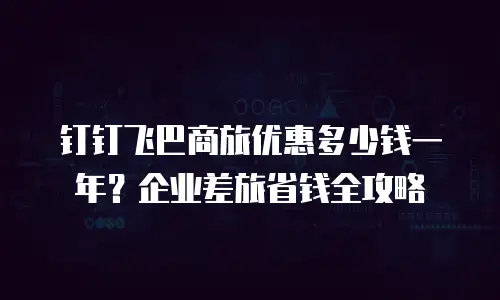 钉钉飞巴商旅优惠多少钱一年？企业差旅省钱全攻略