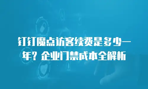 钉钉魔点访客续费是多少一年？企业门禁成本全解析