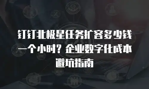 钉钉北极星任务扩容多少钱一个小时？企业数字化成本避坑指南