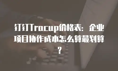 钉钉Tracup价格表：企业项目协作成本怎么算最划算？