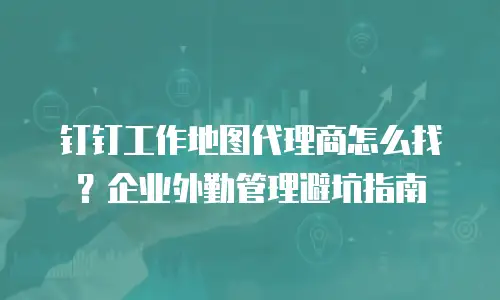 钉钉工作地图代理商怎么找？企业外勤管理避坑指南