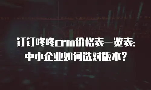 钉钉咚咚crm价格表一览表：中小企业如何选对版本？