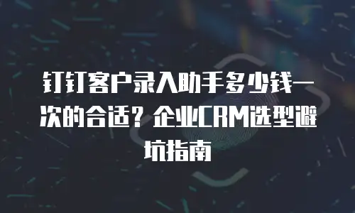 钉钉客户录入助手多少钱一次的合适？企业CRM选型避坑指南