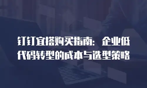钉钉宜搭购买指南：企业低代码转型的成本与选型策略