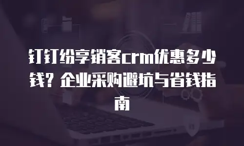 钉钉纷享销客crm优惠多少钱？企业采购避坑与省钱指南