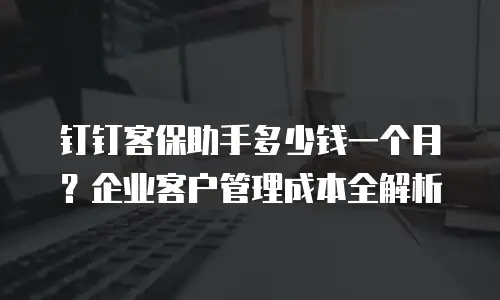 钉钉客保助手多少钱一个月？企业客户管理成本全解析