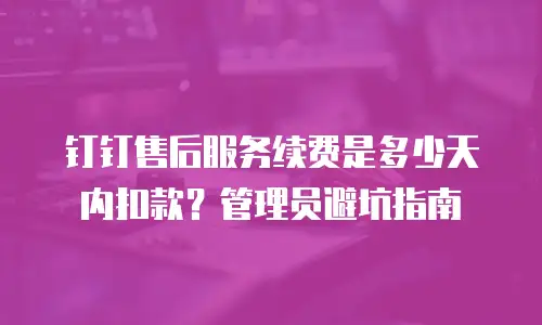 钉钉售后服务续费是多少天内扣款？管理员避坑指南
