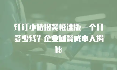 钉钉小猪报餐极速版一个月多少钱？企业团餐成本大揭秘