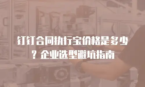 钉钉合同执行宝价格是多少？企业选型避坑指南