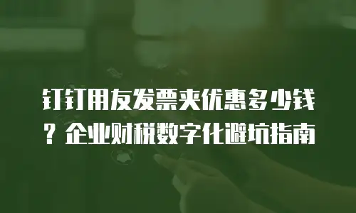 钉钉用友发票夹优惠多少钱？企业财税数字化避坑指南