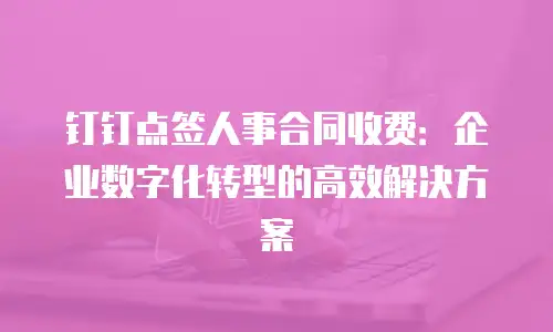 钉钉点签人事合同收费：企业数字化转型的高效解决方案