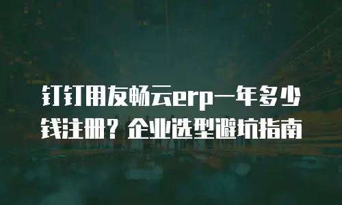 钉钉用友畅云erp一年多少钱注册？企业选型避坑指南